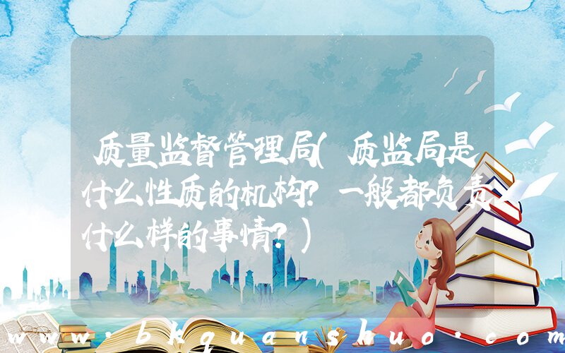 质量监督管理局(质监局是什么性质的机构？一般都负责什么样的事情？)