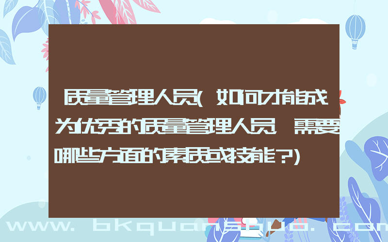 质量管理人员(如何才能成为优秀的质量管理人员，需要哪些方面的素质或技能？)