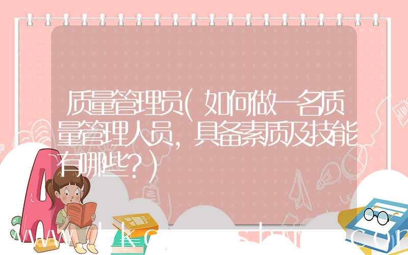 质量管理员(如何做一名质量管理人员，具备素质及技能有哪些？)