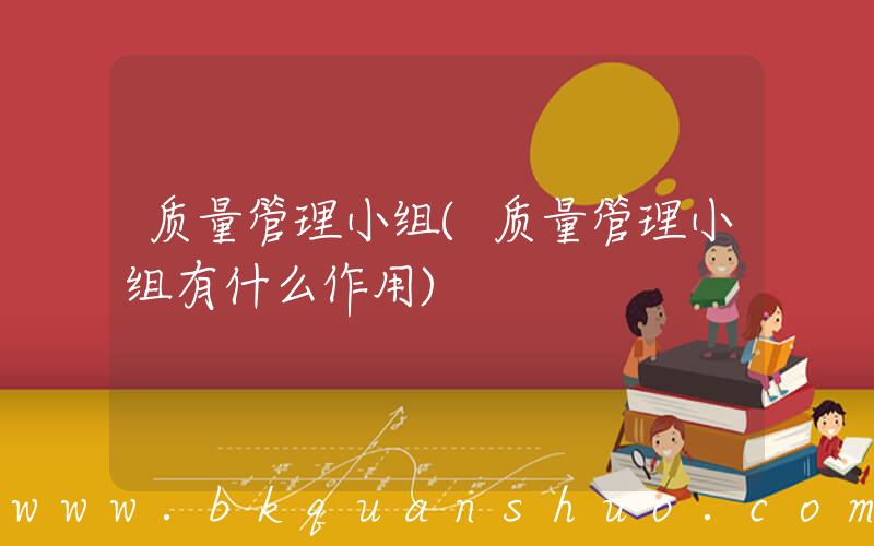 质量管理小组(质量管理小组有什么作用)
