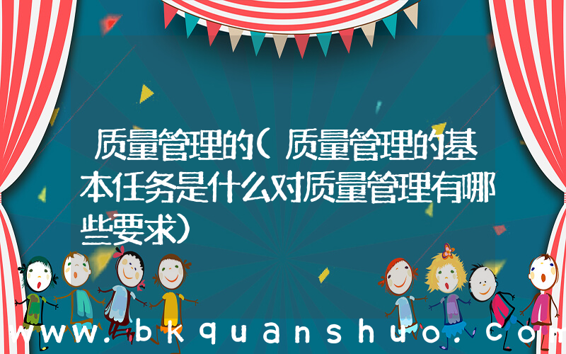 质量管理的(质量管理的基本任务是什么对质量管理有哪些要求)