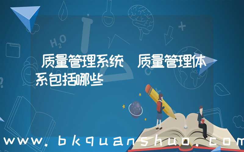 质量管理系统(质量管理体系包括哪些)