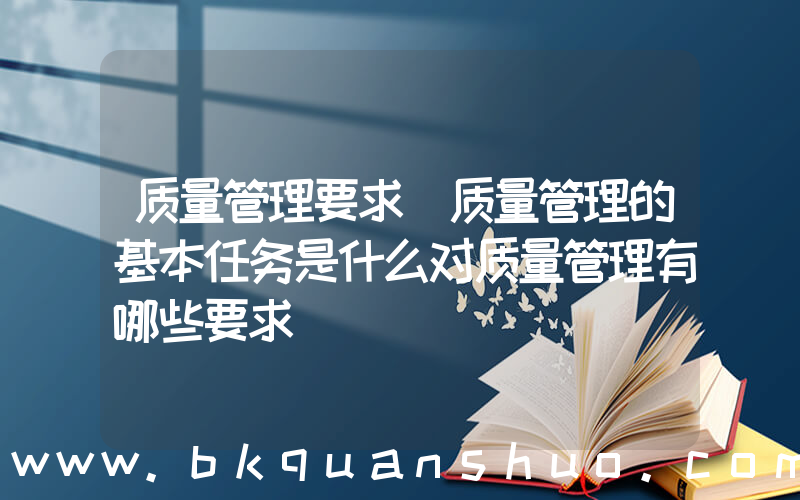 质量管理要求(质量管理的基本任务是什么对质量管理有哪些要求)