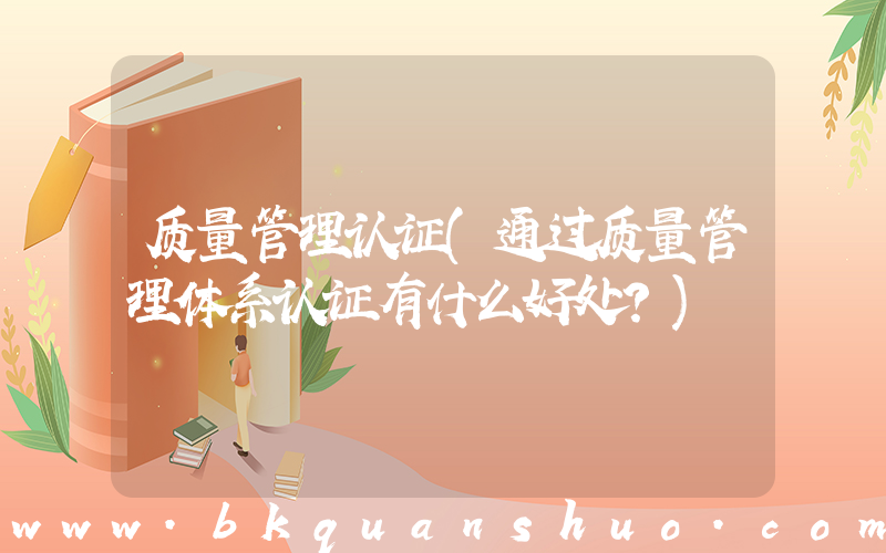 质量管理认证(通过质量管理体系认证有什么好处？)
