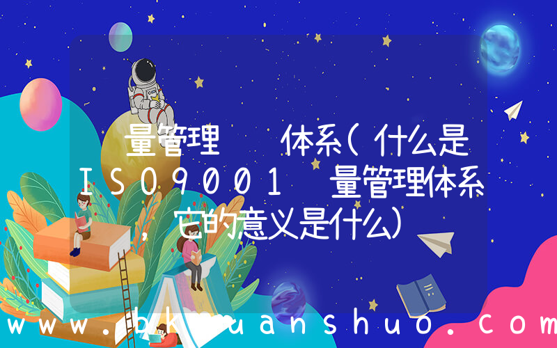 质量管理认证体系(什么是ISO9001质量管理体系认证，它的意义是什么)