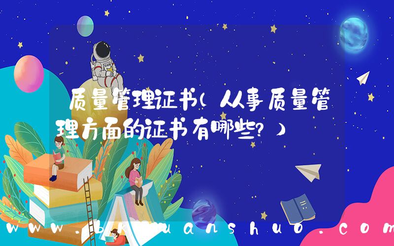 质量管理证书(从事质量管理方面的证书有哪些？)