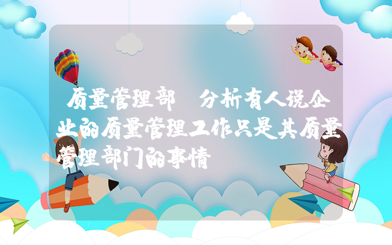 质量管理部(分析有人说企业的质量管理工作只是其质量管理部门的事情？)
