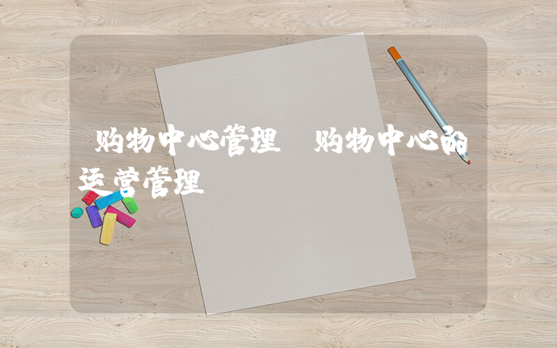 购物中心管理(购物中心的运营管理)