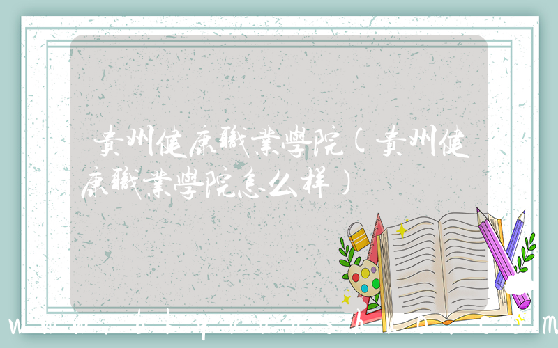 贵州健康职业学院(贵州健康职业学院怎么样)