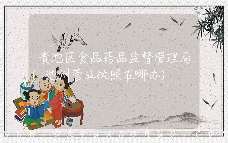 贵池区食品药品监督管理局(池州营业执照在哪办)