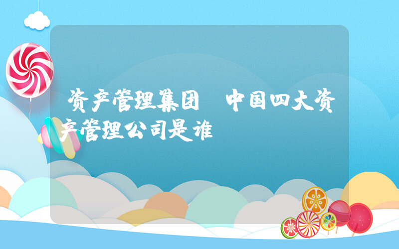 资产管理集团(中国四大资产管理公司是谁？)