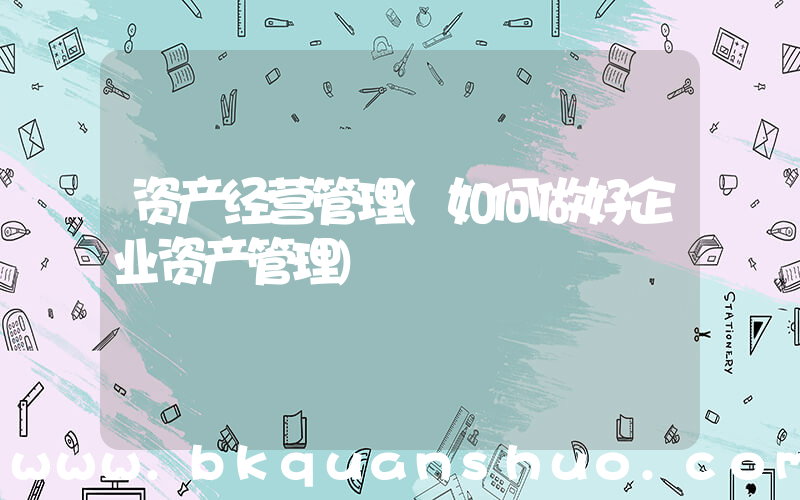 资产经营管理(如何做好企业资产管理)