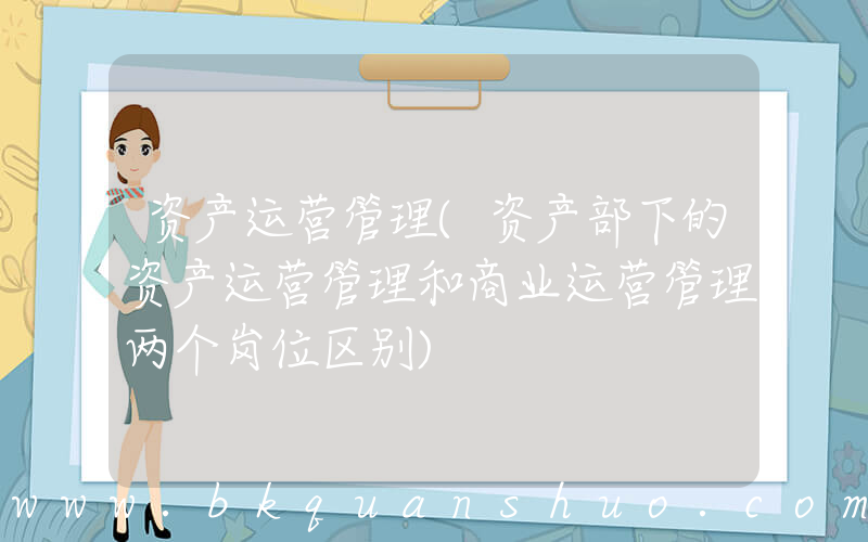 资产运营管理(资产部下的资产运营管理和商业运营管理两个岗位区别)