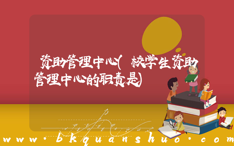 资助管理中心(校学生资助管理中心的职责是)