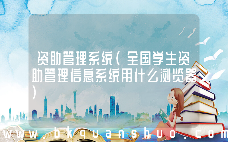 资助管理系统(全国学生资助管理信息系统用什么浏览器)