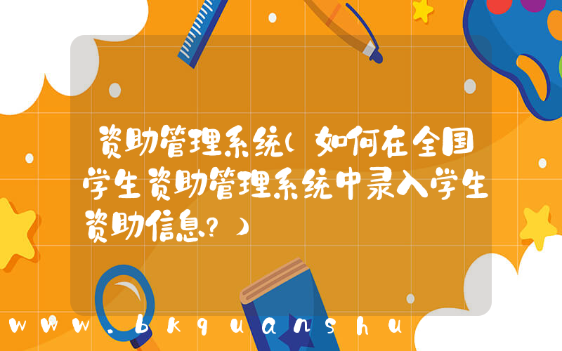 资助管理系统(如何在全国学生资助管理系统中录入学生资助信息？)