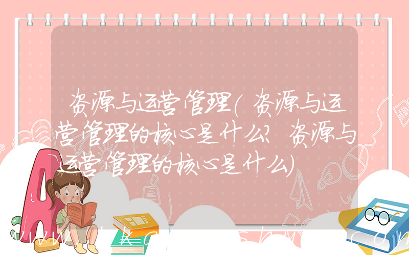 资源与运营管理(资源与运营管理的核心是什么？资源与运营管理的核心是什么)