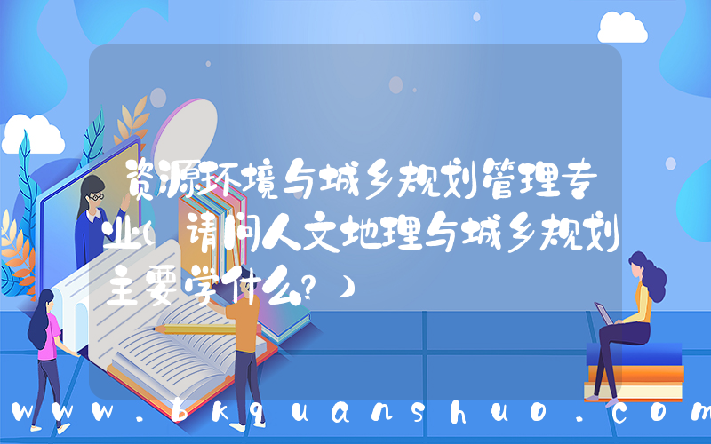 资源环境与城乡规划管理专业(请问人文地理与城乡规划主要学什么？)