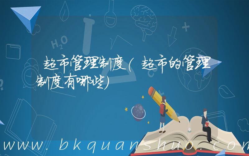 超市管理制度(超市的管理制度有哪些)