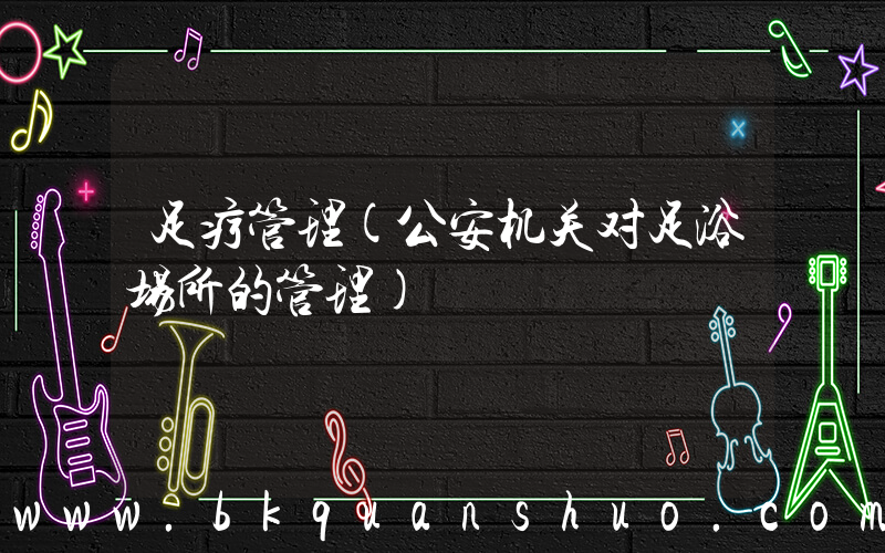 足疗管理(公安机关对足浴场所的管理)