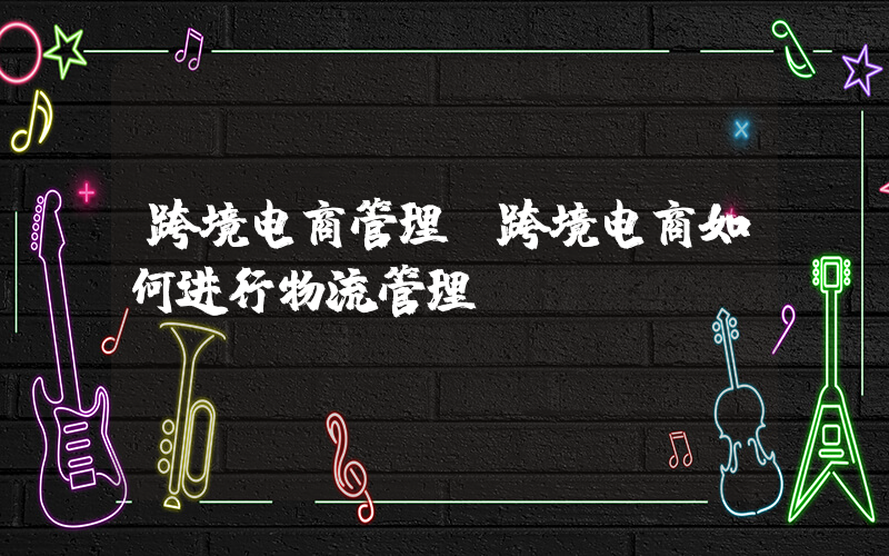跨境电商管理(跨境电商如何进行物流管理)