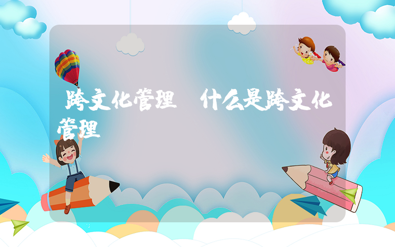 跨文化管理(什么是跨文化管理)