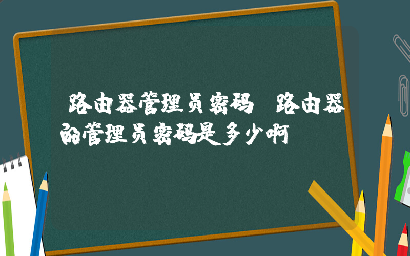 路由器管理员密码(路由器的管理员密码是多少啊？)