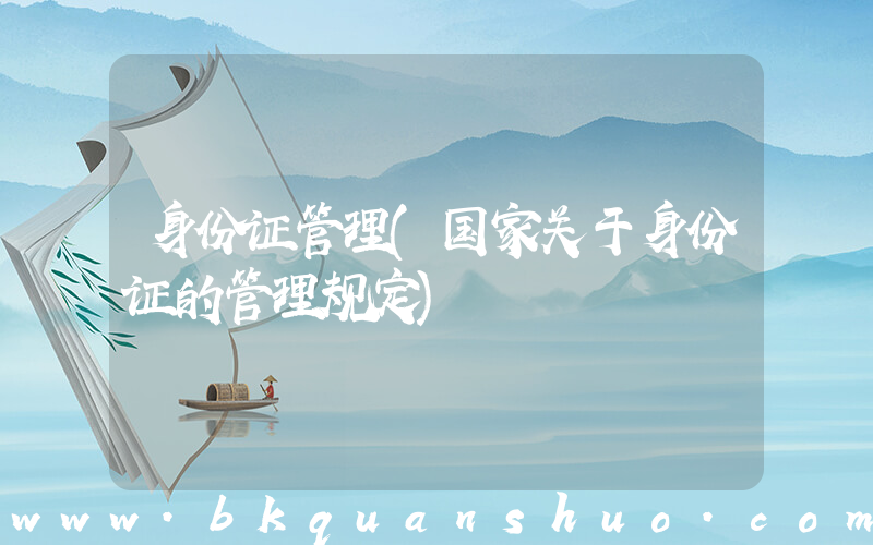 身份证管理(国家关于身份证的管理规定)
