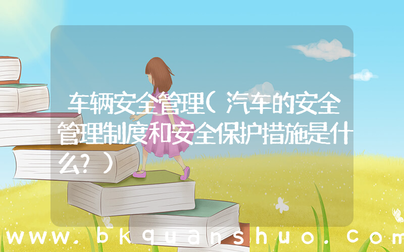 车辆安全管理(汽车的安全管理制度和安全保护措施是什么？)