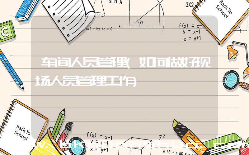 车间人员管理(如何做好现场人员管理工作)