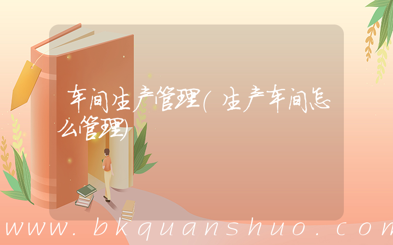 车间生产管理(生产车间怎么管理)