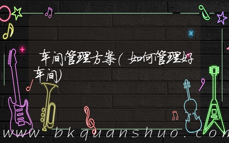车间管理方案(如何管理好车间)