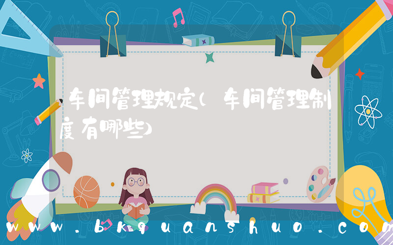 车间管理规定(车间管理制度有哪些)