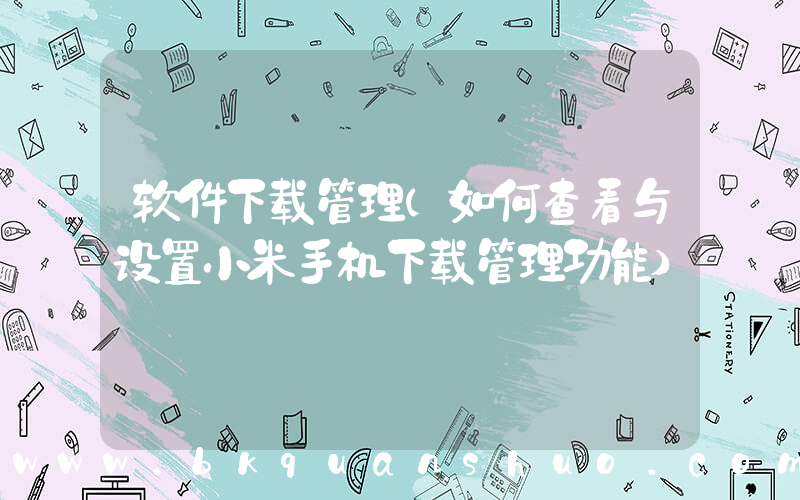 软件下载管理(如何查看与设置小米手机下载管理功能)