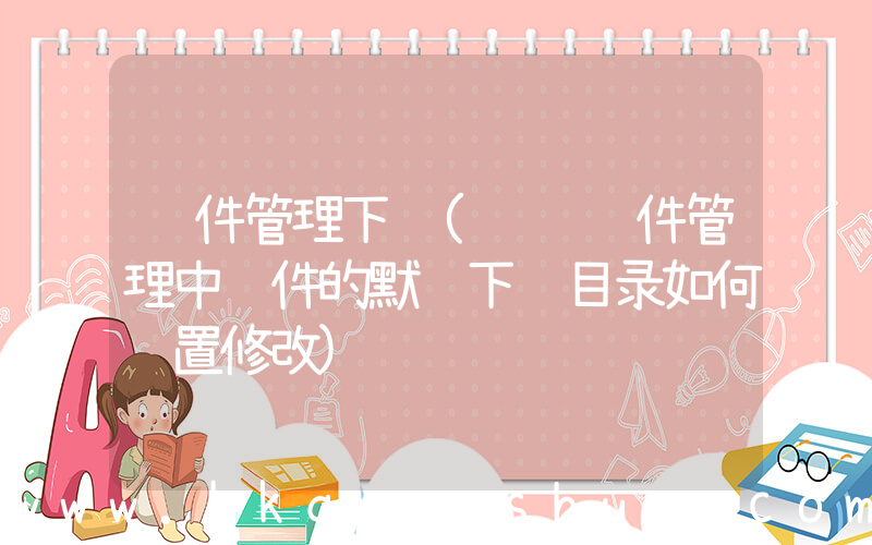 软件管理下载(腾讯软件管理中软件的默认下载目录如何设置修改)
