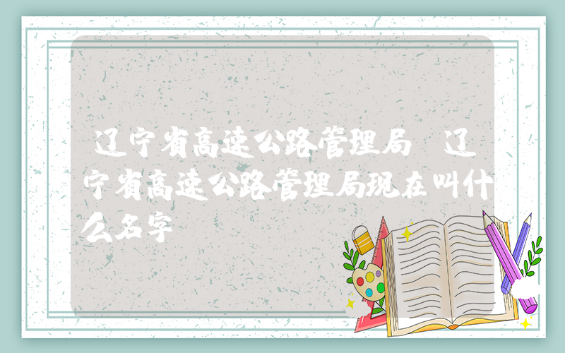 辽宁省高速公路管理局(辽宁省高速公路管理局现在叫什么名字)