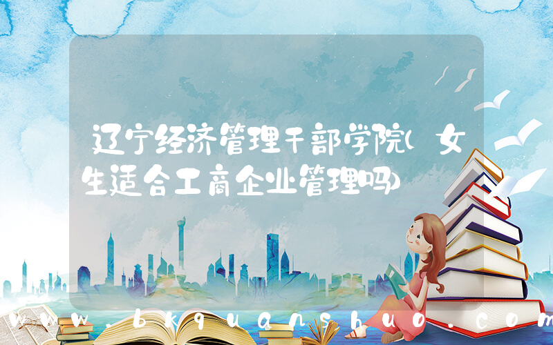 辽宁经济管理干部学院(女生适合工商企业管理吗)
