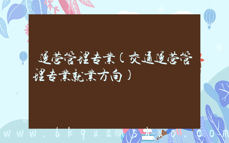 运营管理专业(交通运营管理专业就业方向)