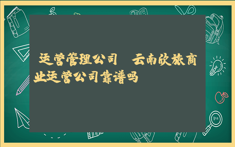 运营管理公司(云南欣旅商业运营公司靠谱吗)