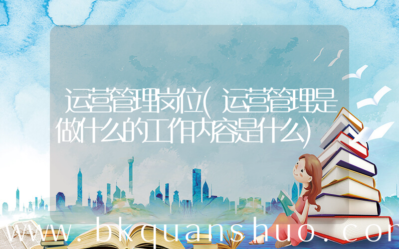 运营管理岗位(运营管理是做什么的工作内容是什么)