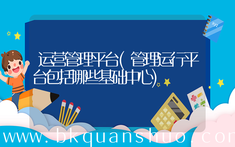 运营管理平台(管理运行平台包括哪些基础中心)