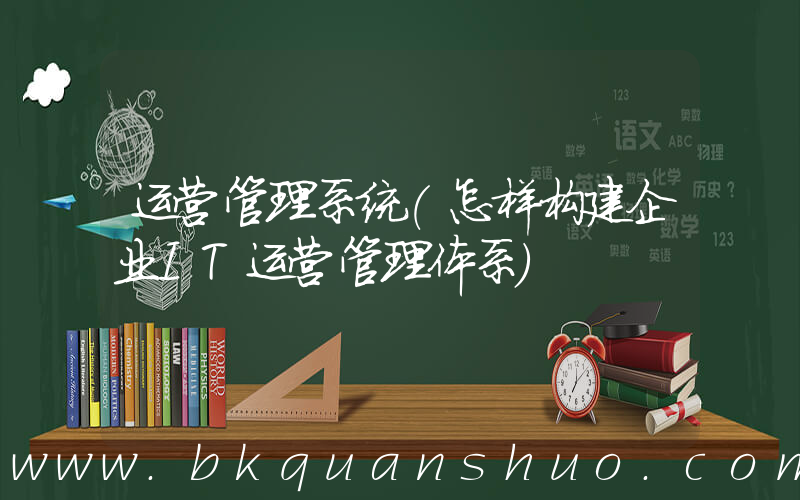 运营管理系统(怎样构建企业IT运营管理体系)