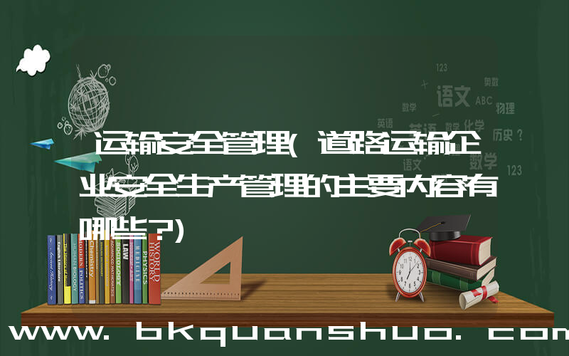 运输安全管理(道路运输企业安全生产管理的主要内容有哪些？)