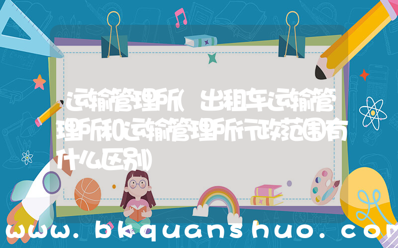 运输管理所(出租车运输管理所和运输管理所行政范围有什么区别)