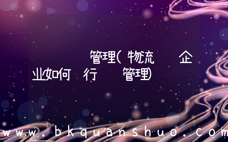 运输车辆管理(物流运输企业如何进行车队管理)