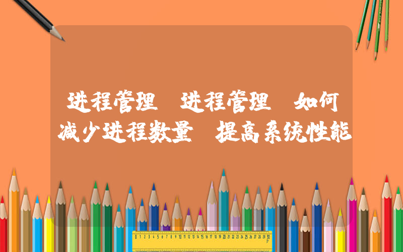 进程管理(进程管理：如何减少进程数量，提高系统性能)