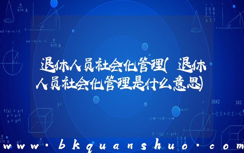 退休人员社会化管理(退休人员社会化管理是什么意思)