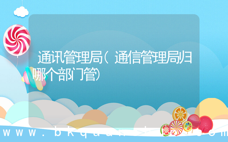 通讯管理局(通信管理局归哪个部门管)