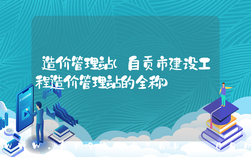 造价管理站(自贡市建设工程造价管理站的全称)