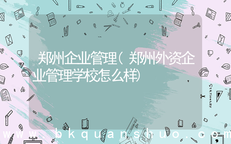 郑州企业管理(郑州外资企业管理学校怎么样)